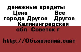 денежные кредиты! › Цена ­ 500 000 - Все города Другое » Другое   . Калининградская обл.,Советск г.